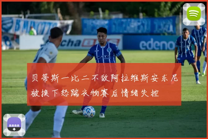 贝蒂斯一比二不敌阿拉维斯安东尼被换下怒踹衣物赛后情绪失控