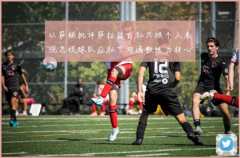 以萨顿批评萨拉赫自私只顾个人表现忽视球队应私下沟通教练为核心